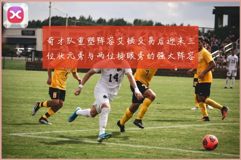 奇才队重塑阵容艾顿交易后迎来三位状元秀与两位榜眼秀的强大阵容