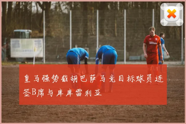 皇马强势截胡巴萨马竞目标球员连签B席与库库雷利亚