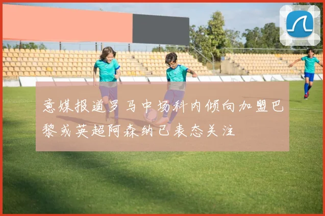 意媒报道罗马中场科内倾向加盟巴黎或英超阿森纳已表态关注
