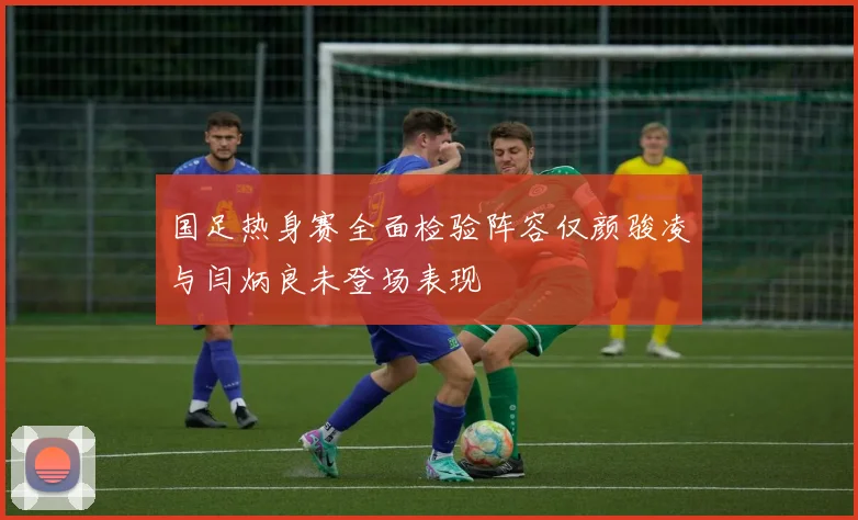 国足热身赛全面检验阵容仅颜骏凌与闫炳良未登场表现