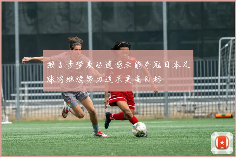 濑古步梦表达遗憾未能夺冠日本足球将继续努力追求更高目标