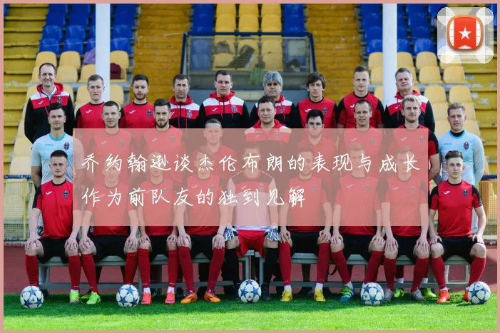 乔约翰逊谈杰伦布朗的表现与成长作为前队友的独到见解