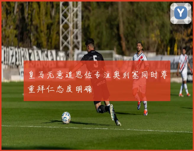 皇马无意追恩佐专注奥利塞同时尊重拜仁态度明确