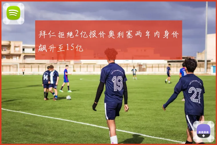 拜仁拒绝2亿报价奥利塞两年内身价飙升至15亿