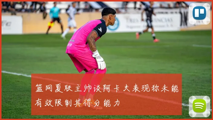篮网夏联主帅谈阿卡夫表现称未能有效限制其得分能力