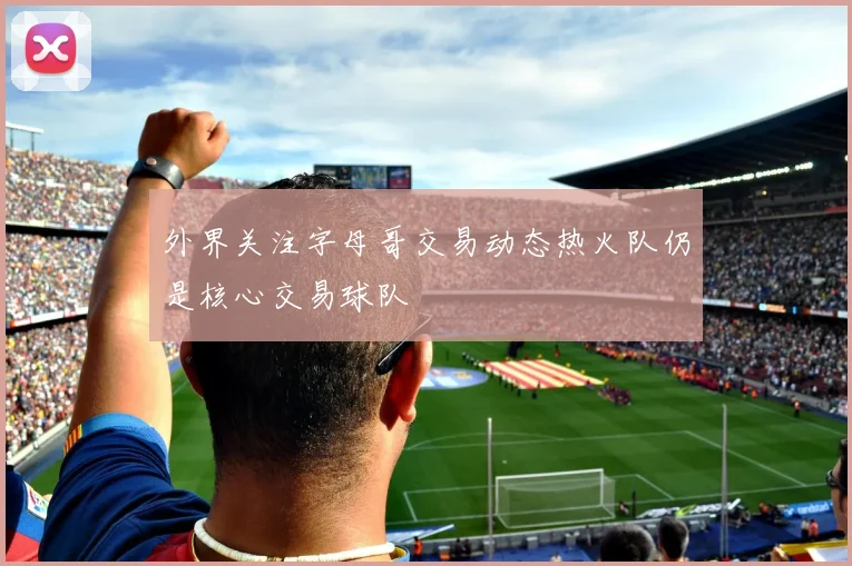 外界关注字母哥交易动态热火队仍是核心交易球队