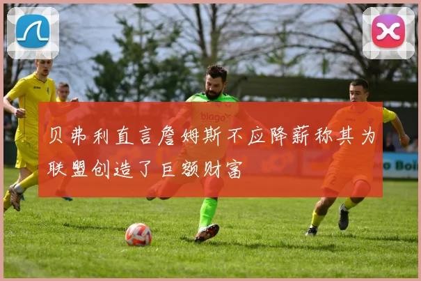 贝弗利直言詹姆斯不应降薪称其为联盟创造了巨额财富