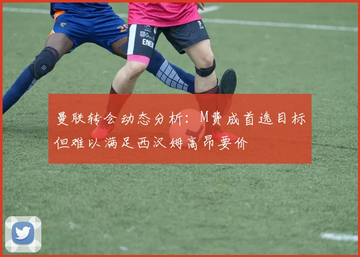 曼联转会动态分析：M费成首选目标但难以满足西汉姆高昂要价