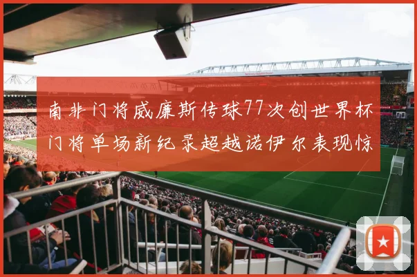 南非门将威廉斯传球77次创世界杯门将单场新纪录超越诺伊尔表现惊艳