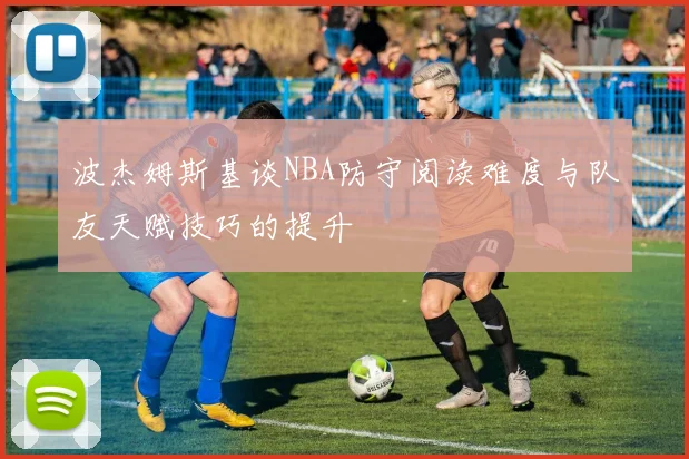 波杰姆斯基谈NBA防守阅读难度与队友天赋技巧的提升