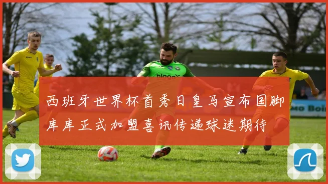 西班牙世界杯首秀日皇马宣布国脚库库正式加盟喜讯传递球迷期待
