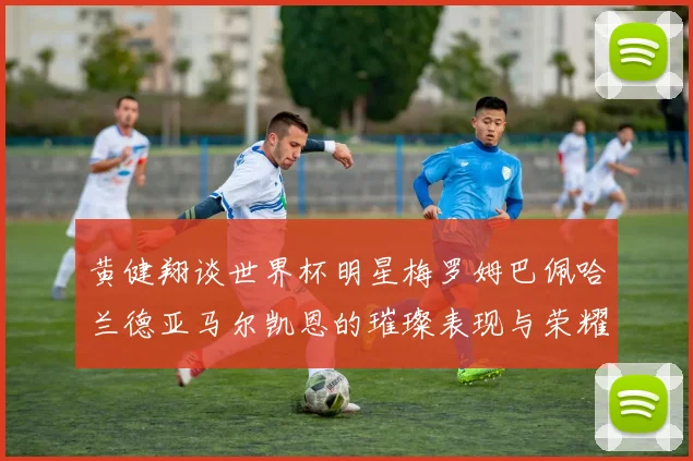 黄健翔谈世界杯明星梅罗姆巴佩哈兰德亚马尔凯恩的璀璨表现与荣耀时刻