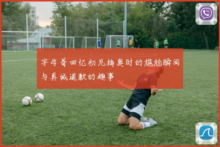字母哥回忆初见梅奥时的尴尬瞬间与真诚道歉的趣事