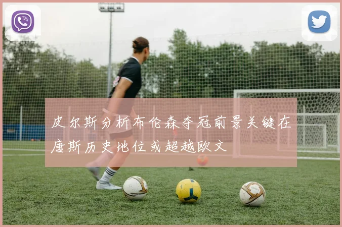皮尔斯分析布伦森夺冠前景关键在唐斯历史地位或超越欧文