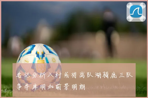 名记分析八村或将离队湖骑鹿三队争夺库明加前景明朗